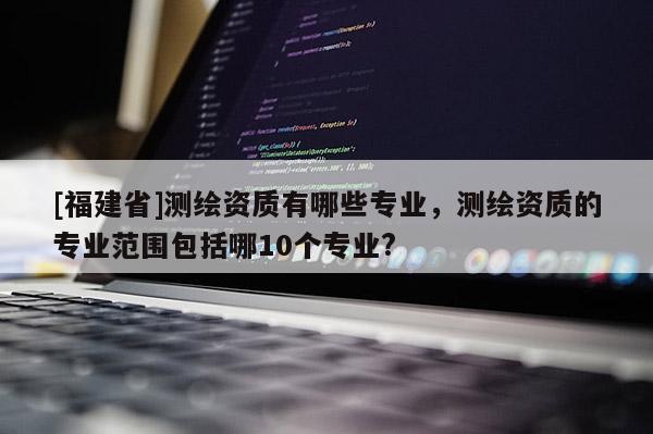 [福建省]測繪資質有哪些專業，測繪資質的專業范圍包括哪10個專業?