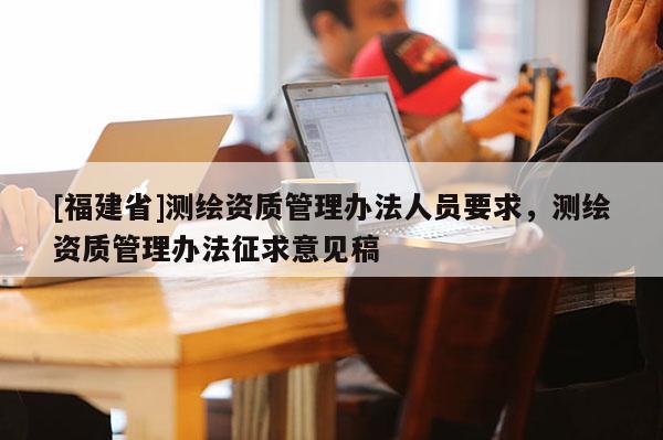 [福建省]測繪資質管理辦法人員要求，測繪資質管理辦法征求意見稿
