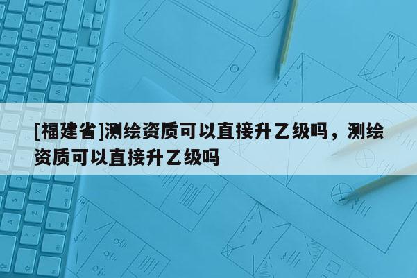 [福建省]測繪資質可以直接升乙級嗎，測繪資質可以直接升乙級嗎