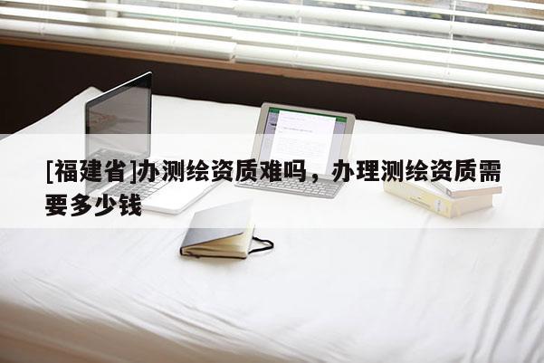 [福建省]辦測(cè)繪資質(zhì)難嗎，辦理測(cè)繪資質(zhì)需要多少錢
