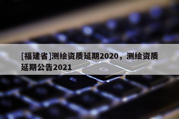 [福建省]測繪資質延期2020，測繪資質延期公告2021