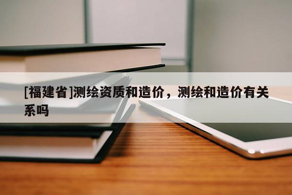 [福建省]測繪資質和造價，測繪和造價有關系嗎