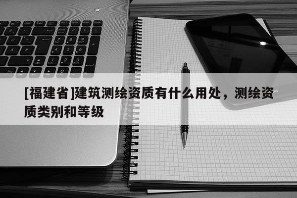 [福建省]建筑測繪資質有什么用處，測繪資質類別和等級