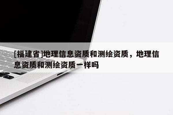[福建省]地理信息資質(zhì)和測(cè)繪資質(zhì)，地理信息資質(zhì)和測(cè)繪資質(zhì)一樣嗎