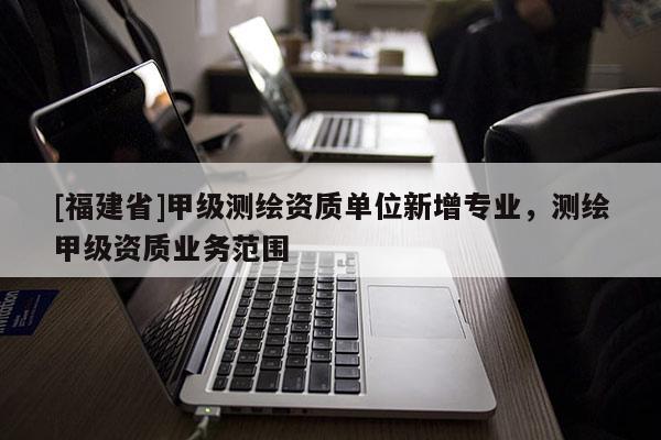 [福建省]甲級測繪資質單位新增專業，測繪甲級資質業務范圍