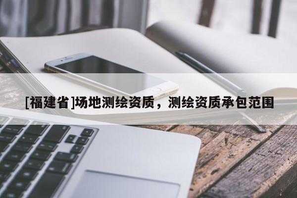 [福建省]場(chǎng)地測(cè)繪資質(zhì)，測(cè)繪資質(zhì)承包范圍