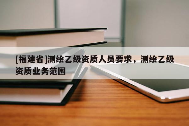 [福建省]測繪乙級資質人員要求，測繪乙級資質業務范圍