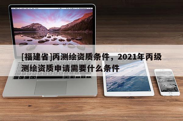 [福建省]丙測繪資質條件，2021年丙級測繪資質申請需要什么條件