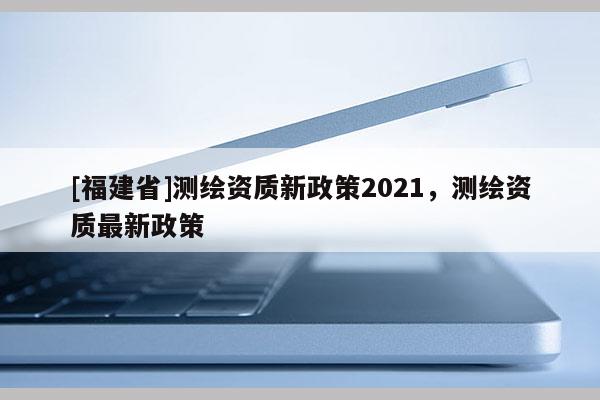 [福建省]測繪資質新政策2021，測繪資質最新政策