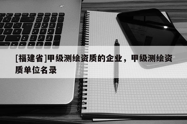[福建省]甲級測繪資質的企業，甲級測繪資質單位名錄