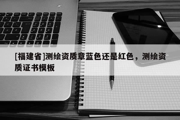 [福建省]測繪資質(zhì)章藍色還是紅色，測繪資質(zhì)證書模板