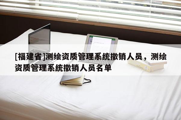 [福建省]測繪資質管理系統撤銷人員，測繪資質管理系統撤銷人員名單