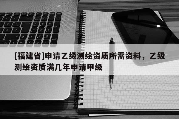 [福建省]申請乙級測繪資質所需資料，乙級測繪資質滿幾年申請甲級