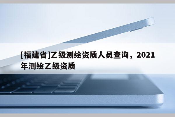 [福建省]乙級測繪資質人員查詢，2021年測繪乙級資質