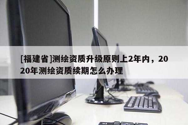 [福建省]測繪資質升級原則上2年內，2020年測繪資質續(xù)期怎么辦理