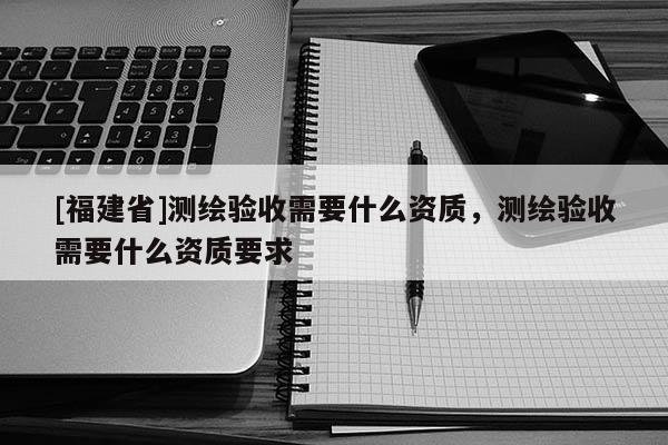 [福建省]測繪驗收需要什么資質，測繪驗收需要什么資質要求