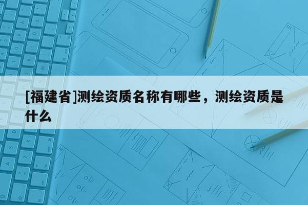 [福建省]測繪資質名稱有哪些，測繪資質是什么