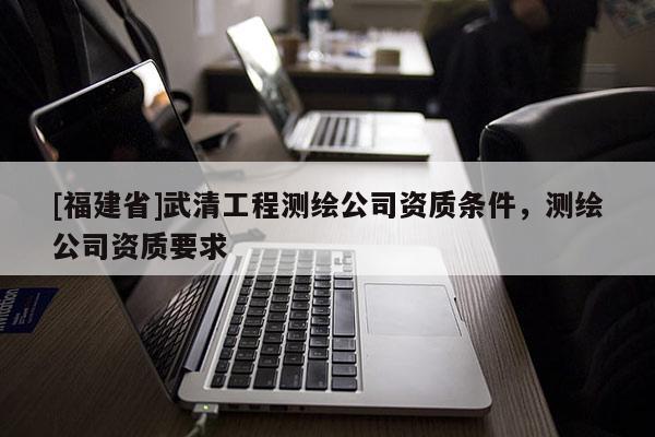[福建省]武清工程測繪公司資質條件，測繪公司資質要求