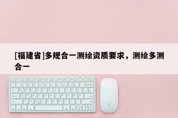 [福建省]多規合一測繪資質要求，測繪多測合一