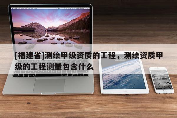 [福建省]測繪甲級資質的工程，測繪資質甲級的工程測量包含什么