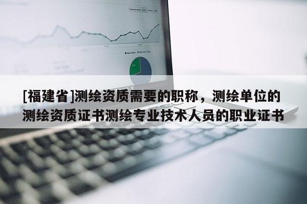 [福建省]測繪資質需要的職稱，測繪單位的測繪資質證書測繪專業技術人員的職業證書