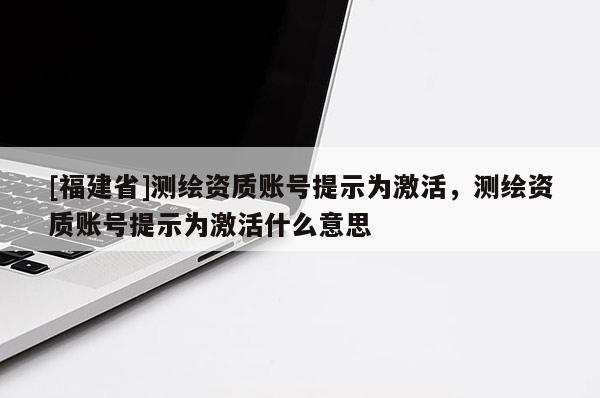[福建省]測繪資質賬號提示為激活，測繪資質賬號提示為激活什么意思