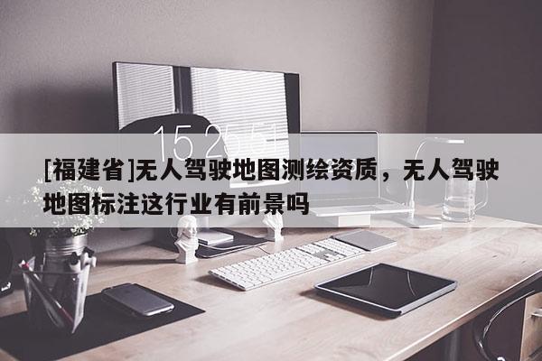 [福建省]無人駕駛地圖測繪資質(zhì)，無人駕駛地圖標注這行業(yè)有前景嗎