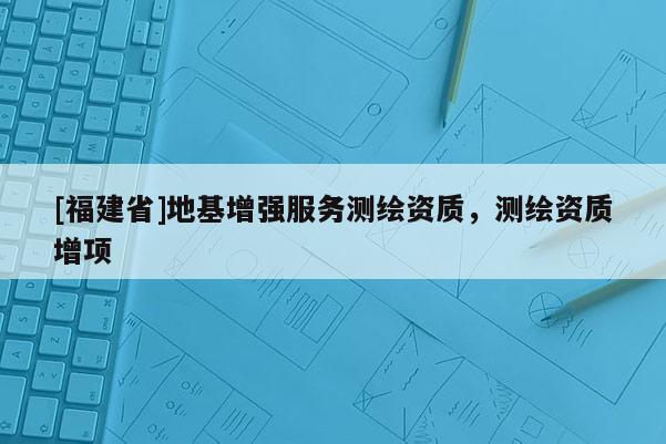 [福建省]地基增強(qiáng)服務(wù)測繪資質(zhì)，測繪資質(zhì)增項(xiàng)