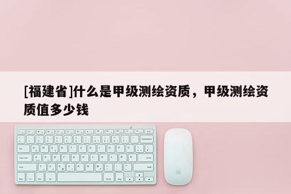 [福建省]什么是甲級測繪資質，甲級測繪資質值多少錢