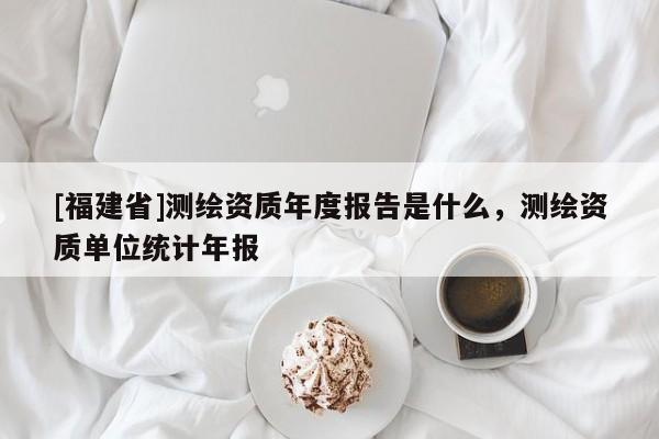 [福建省]測繪資質年度報告是什么，測繪資質單位統計年報