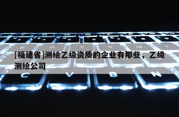 [福建省]測繪乙級資質(zhì)的企業(yè)有那些，乙級測繪公司