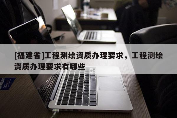 [福建省]工程測(cè)繪資質(zhì)辦理要求，工程測(cè)繪資質(zhì)辦理要求有哪些