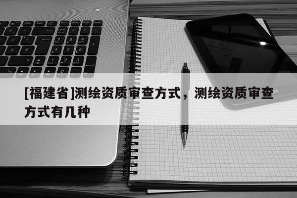 [福建省]測(cè)繪資質(zhì)審查方式，測(cè)繪資質(zhì)審查方式有幾種