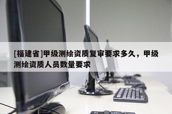 [福建省]甲級測繪資質復審要求多久，甲級測繪資質人員數量要求