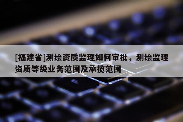 [福建省]測繪資質監理如何審批，測繪監理資質等級業務范圍及承攬范圍
