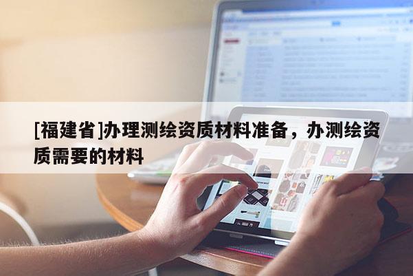 [福建省]辦理測繪資質材料準備，辦測繪資質需要的材料