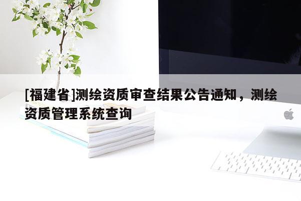 [福建省]測繪資質審查結果公告通知，測繪資質管理系統(tǒng)查詢