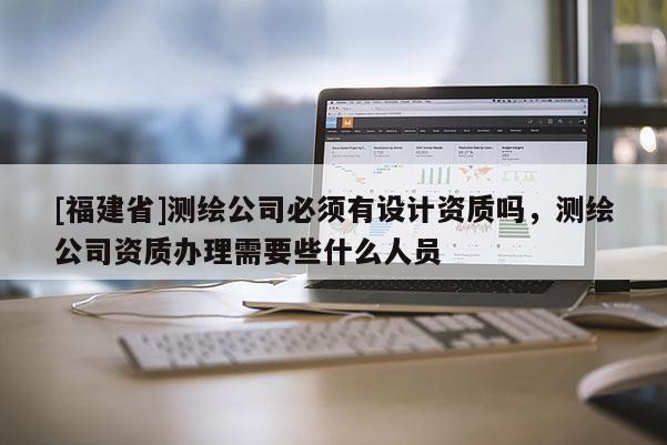 [福建省]測繪公司必須有設計資質嗎，測繪公司資質辦理需要些什么人員