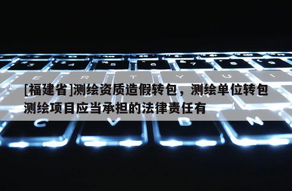 [福建省]測繪資質造假轉包，測繪單位轉包測繪項目應當承擔的法律責任有