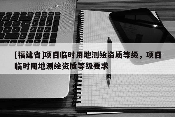 [福建省]項目臨時用地測繪資質等級，項目臨時用地測繪資質等級要求