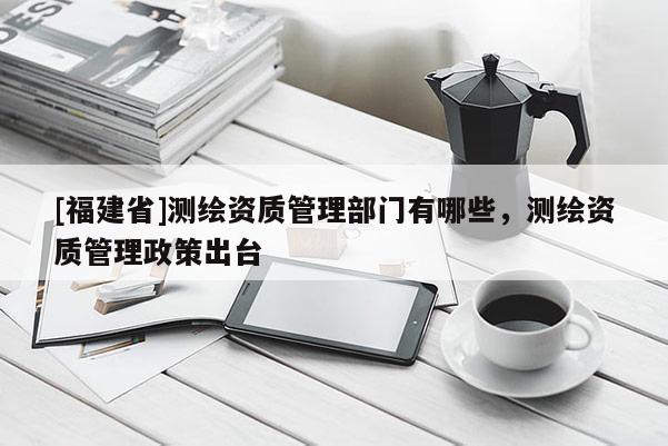 [福建省]測繪資質管理部門有哪些，測繪資質管理政策出臺