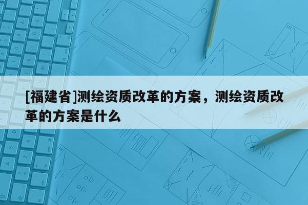 [福建省]測繪資質改革的方案，測繪資質改革的方案是什么