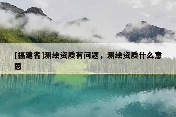 [福建省]測繪資質有問題，測繪資質什么意思