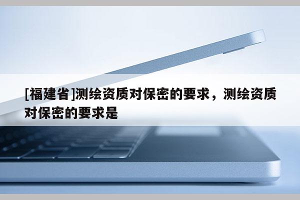 [福建省]測繪資質對保密的要求，測繪資質對保密的要求是