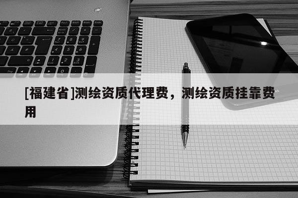 [福建省]測繪資質代理費，測繪資質掛靠費用