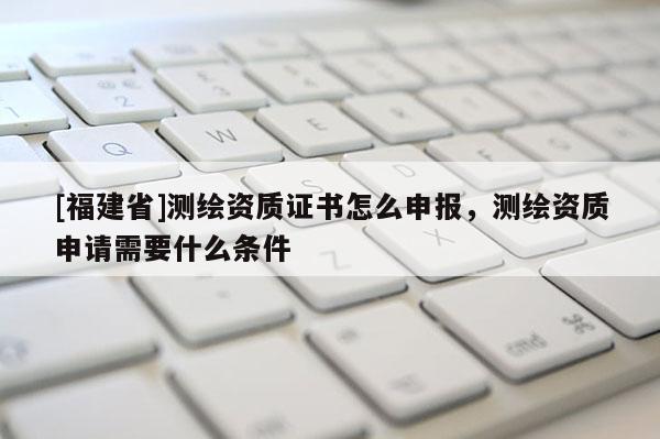[福建省]測繪資質證書怎么申報，測繪資質申請需要什么條件
