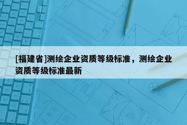 [福建省]測繪企業資質等級標準，測繪企業資質等級標準最新