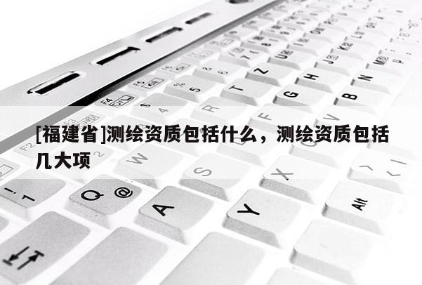 [福建省]測繪資質(zhì)包括什么，測繪資質(zhì)包括幾大項(xiàng)