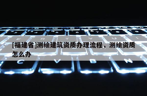 [福建省]測繪建筑資質辦理流程，測繪資質怎么辦