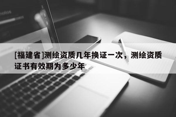 [福建省]測繪資質幾年換證一次，測繪資質證書有效期為多少年